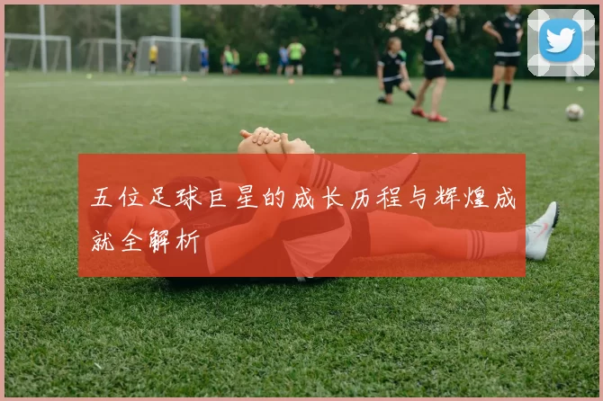 五位足球巨星的成长历程与辉煌成就全解析