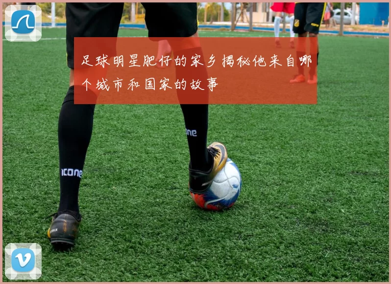 足球明星肥仔的家乡揭秘他来自哪个城市和国家的故事