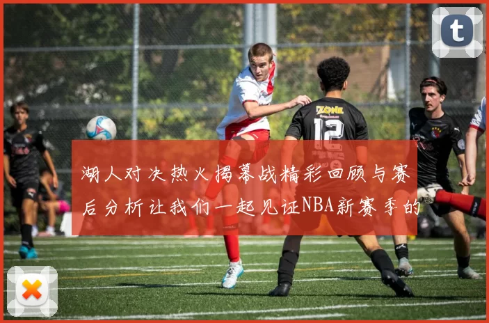 湖人对决热火揭幕战精彩回顾与赛后分析让我们一起见证NBA新赛季的激情与挑战
