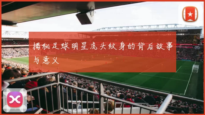 揭秘足球明星虎头纹身的背后故事与意义