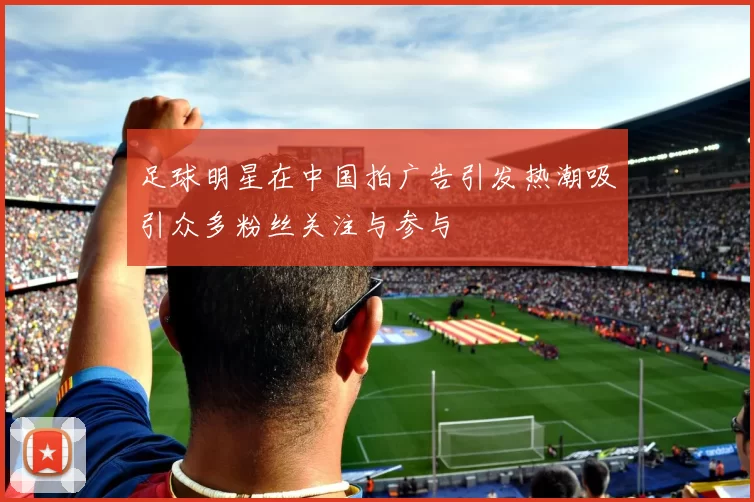足球明星在中国拍广告引发热潮吸引众多粉丝关注与参与