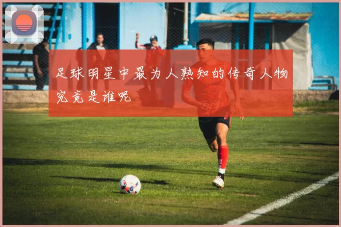 足球明星中最为人熟知的传奇人物究竟是谁呢