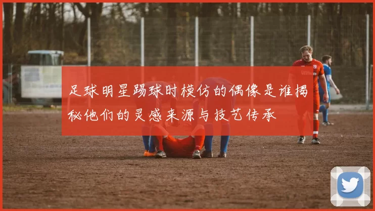足球明星踢球时模仿的偶像是谁揭秘他们的灵感来源与技艺传承
