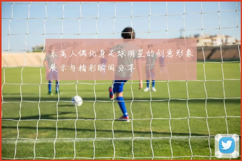 乐高人偶化身足球明星的创意形象展示与精彩瞬间分享