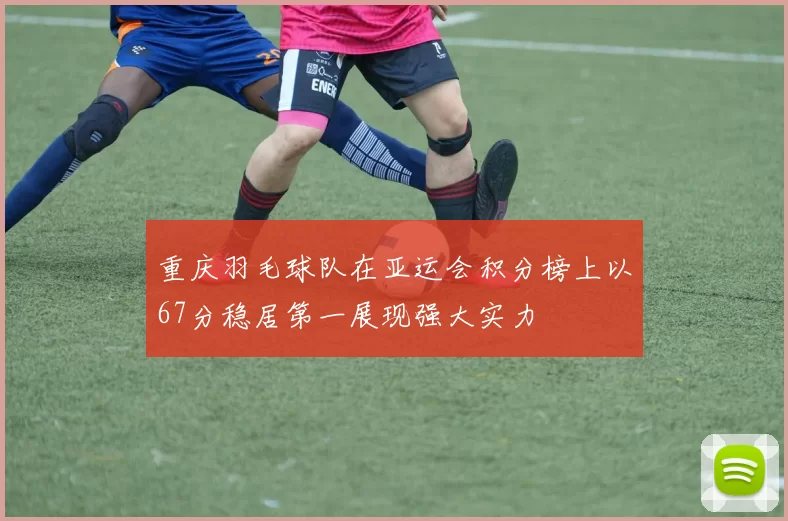 重庆羽毛球队在亚运会积分榜上以67分稳居第一展现强大实力