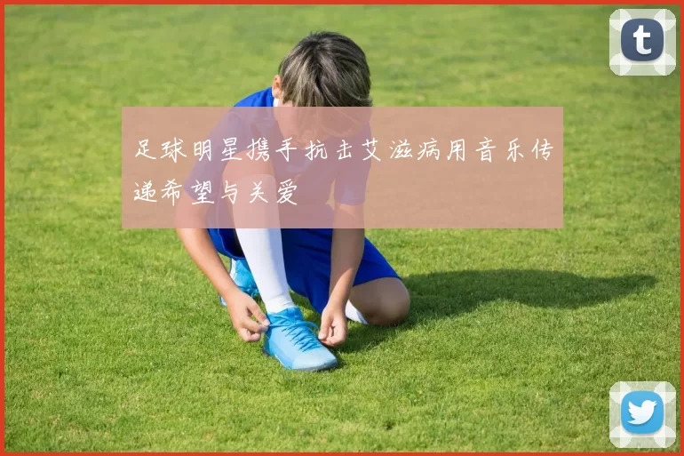 足球明星携手抗击艾滋病用音乐传递希望与关爱