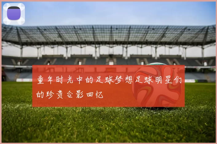 童年时光中的足球梦想足球明星们的珍贵合影回忆