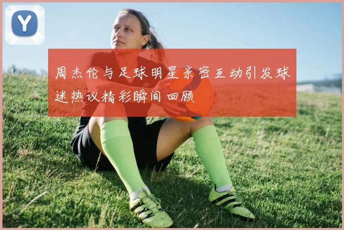 周杰伦与足球明星亲密互动引发球迷热议精彩瞬间回顾