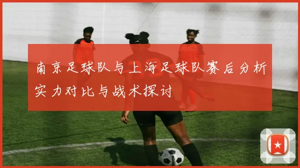 南京足球队与上海足球队赛后分析实力对比与战术探讨