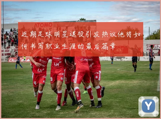 近期足球明星退役引发热议他将如何书写职业生涯的最后篇章
