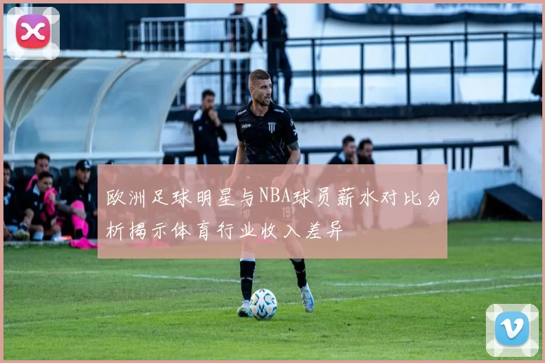 欧洲足球明星与NBA球员薪水对比分析揭示体育行业收入差异