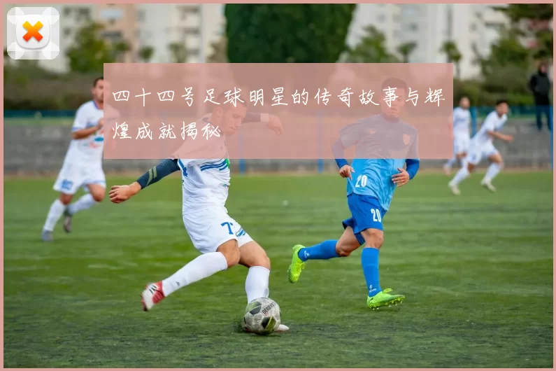 四十四号足球明星的传奇故事与辉煌成就揭秘