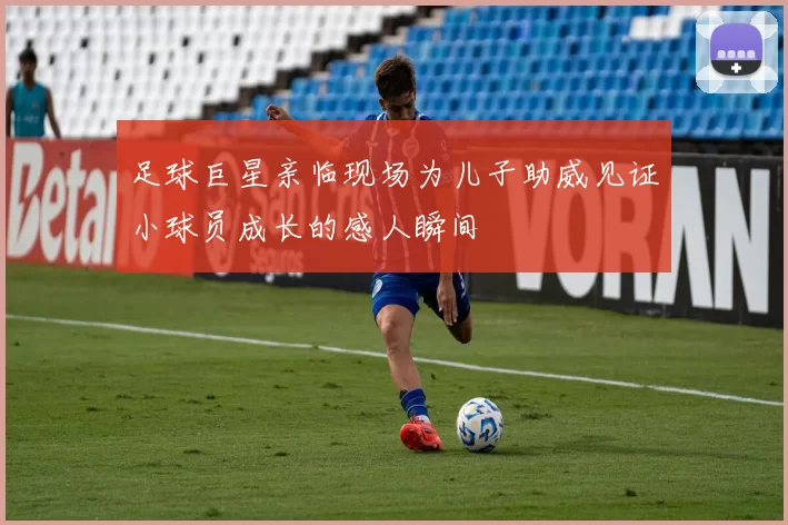 足球巨星亲临现场为儿子助威见证小球员成长的感人瞬间