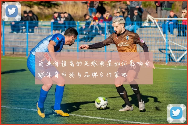 商业价值高的足球明星如何影响全球体育市场与品牌合作策略