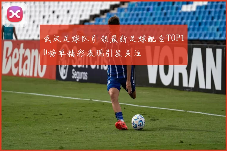 武汉足球队引领最新足球配合TOP10榜单精彩表现引发关注