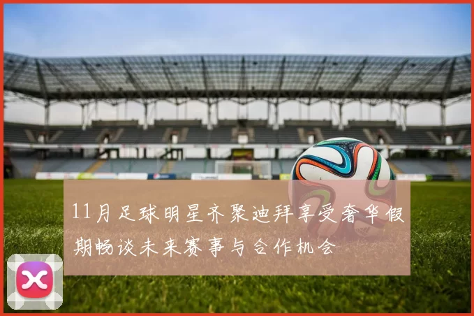 11月足球明星齐聚迪拜享受奢华假期畅谈未来赛事与合作机会