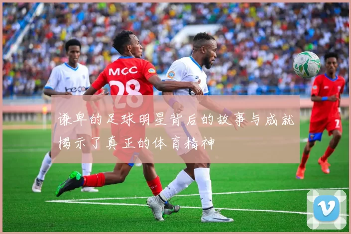 谦卑的足球明星背后的故事与成就揭示了真正的体育精神