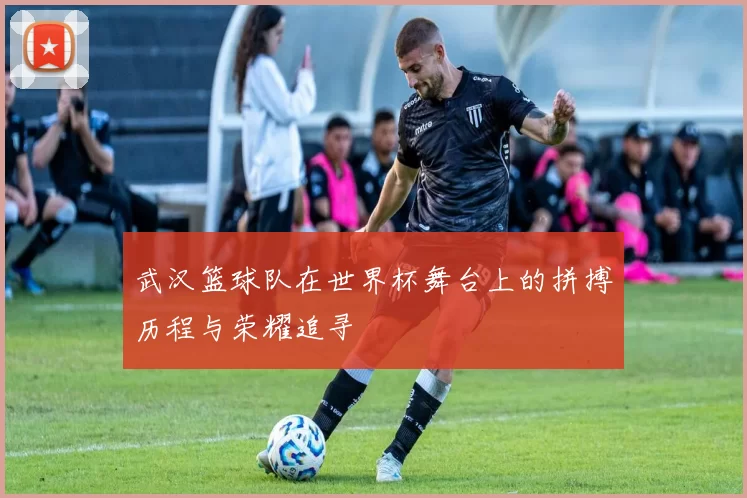 武汉篮球队在世界杯舞台上的拼搏历程与荣耀追寻