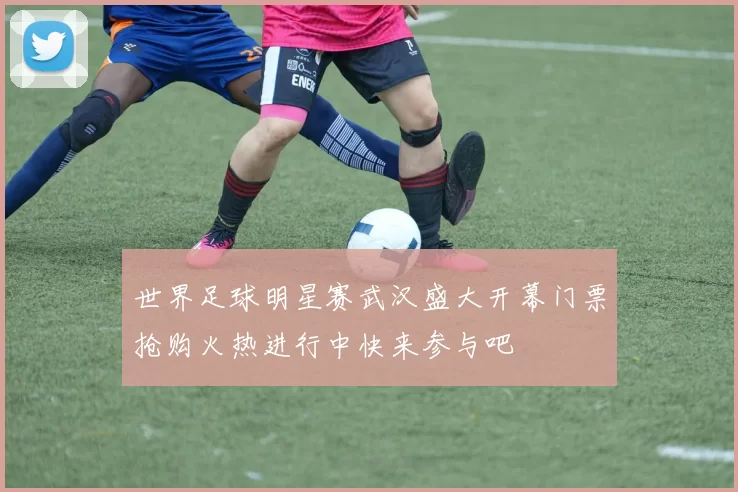 世界足球明星赛武汉盛大开幕门票抢购火热进行中快来参与吧