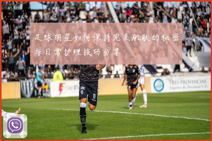 足球明星如何保持完美肌肤的秘密与日常护理技巧分享