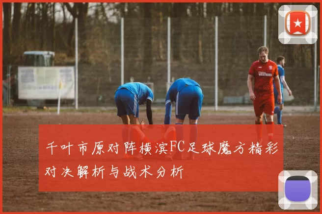 千叶市原对阵横滨FC足球魔方精彩对决解析与战术分析