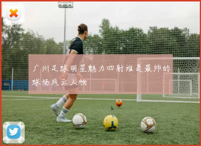 广州足球明星魅力四射谁是最帅的球场风云人物