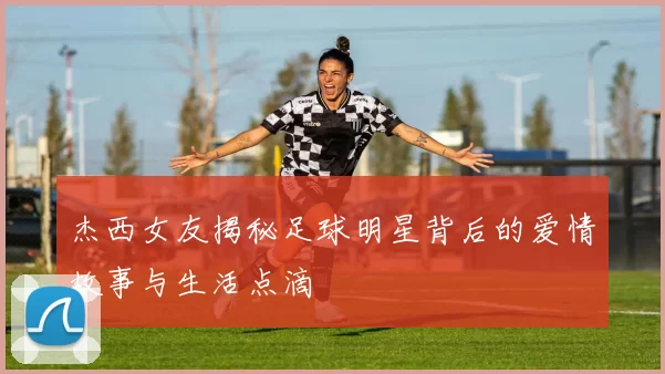 杰西女友揭秘足球明星背后的爱情故事与生活点滴