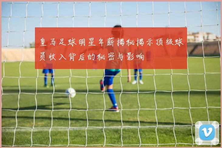 皇马足球明星年薪揭秘揭示顶级球员收入背后的秘密与影响