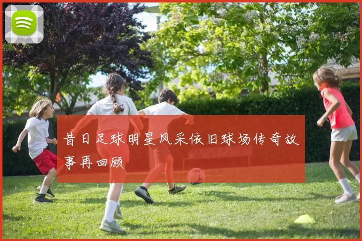 昔日足球明星风采依旧球场传奇故事再回顾