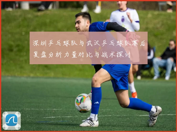深圳乒乓球队与武汉乒乓球队赛后复盘分析力量对比与战术探讨