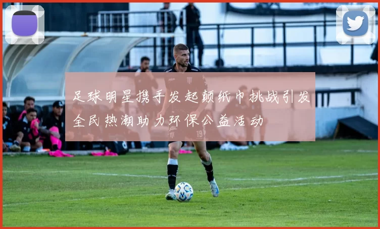足球明星携手发起颠纸巾挑战引发全民热潮助力环保公益活动
