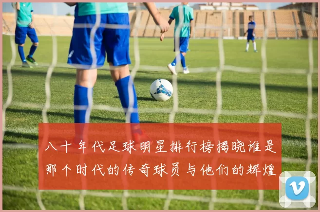 八十年代足球明星排行榜揭晓谁是那个时代的传奇球员与他们的辉煌成就