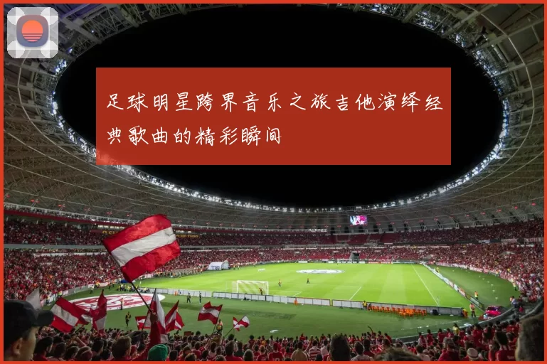 足球明星跨界音乐之旅吉他演绎经典歌曲的精彩瞬间