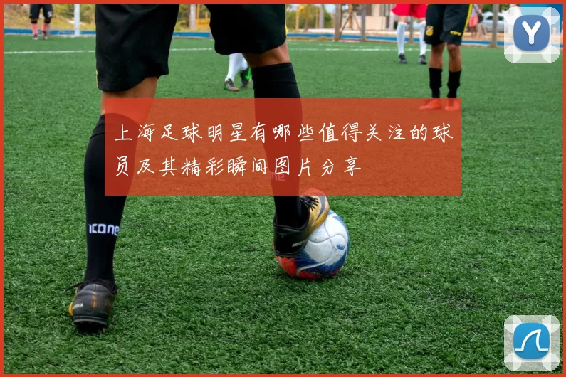 上海足球明星有哪些值得关注的球员及其精彩瞬间图片分享