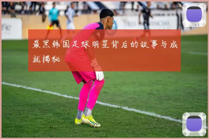 最黑韩国足球明星背后的故事与成就揭秘