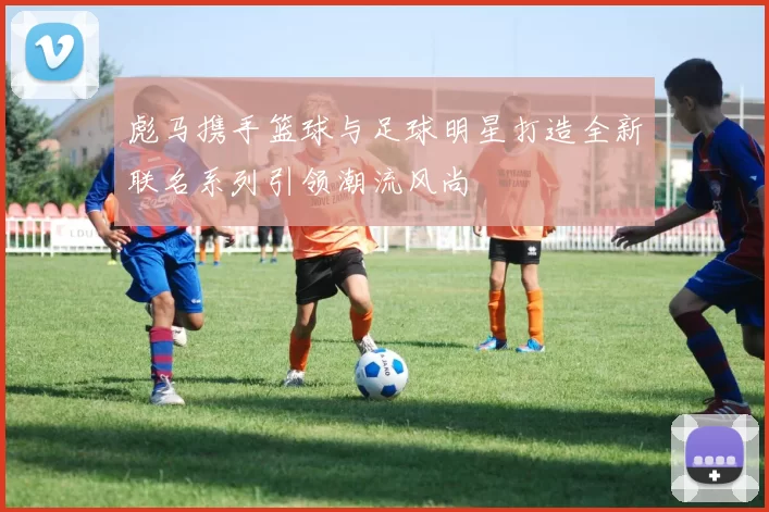 彪马携手篮球与足球明星打造全新联名系列引领潮流风尚