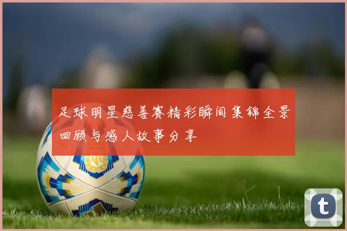 足球明星慈善赛精彩瞬间集锦全景回顾与感人故事分享