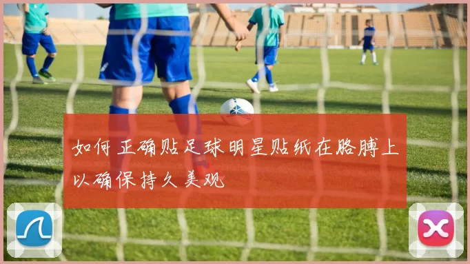 如何正确贴足球明星贴纸在胳膊上以确保持久美观