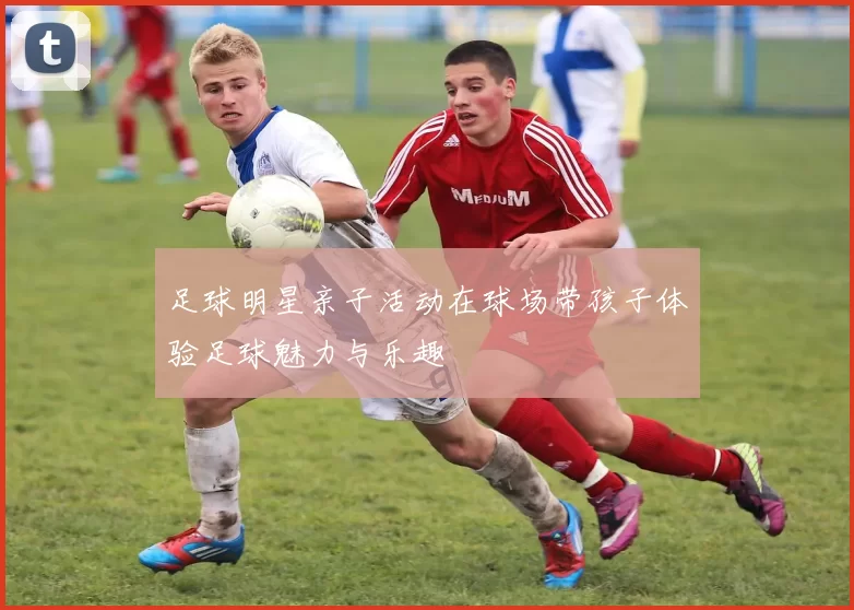 足球明星亲子活动在球场带孩子体验足球魅力与乐趣