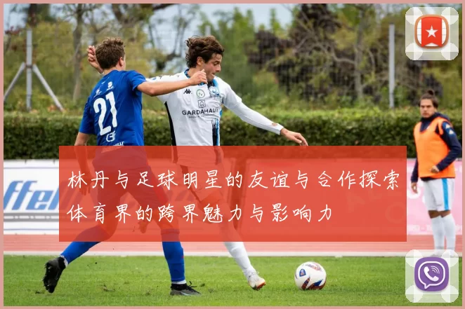 林丹与足球明星的友谊与合作探索体育界的跨界魅力与影响力
