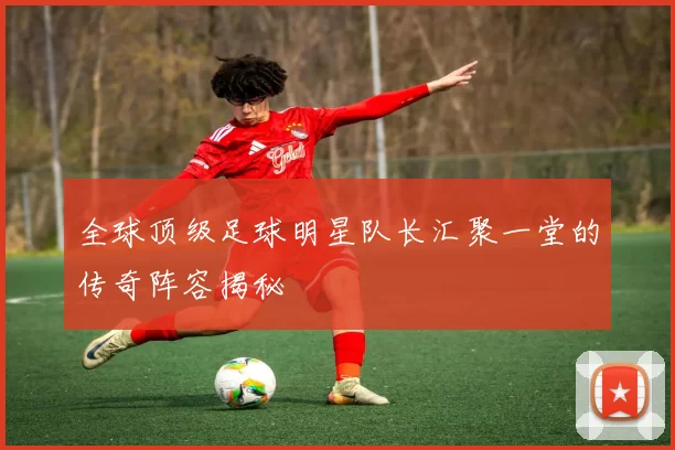 全球顶级足球明星队长汇聚一堂的传奇阵容揭秘