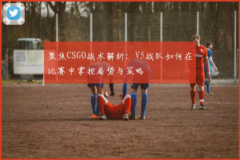聚焦CSGO战术解析：V5战队如何在比赛中掌控局势与策略
