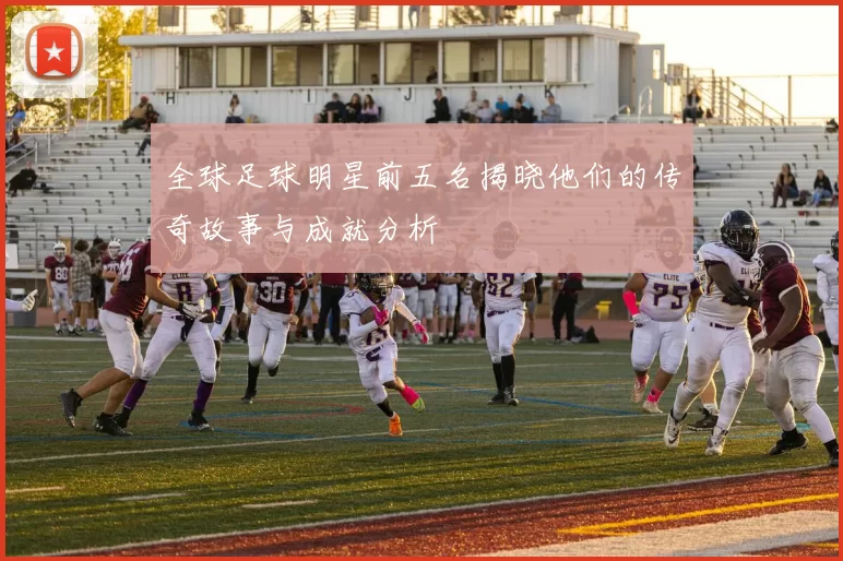 全球足球明星前五名揭晓他们的传奇故事与成就分析