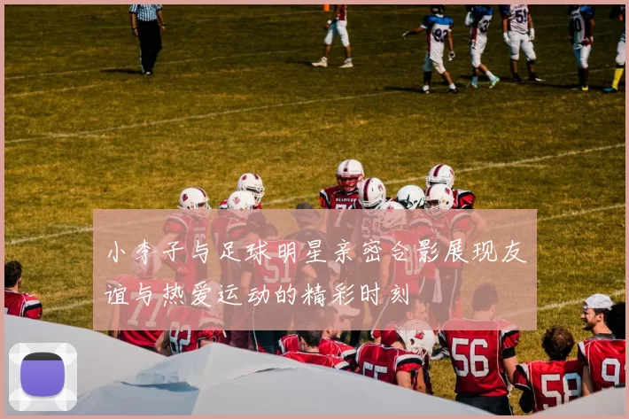小李子与足球明星亲密合影展现友谊与热爱运动的精彩时刻