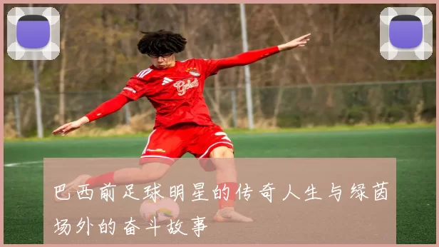 巴西前足球明星的传奇人生与绿茵场外的奋斗故事