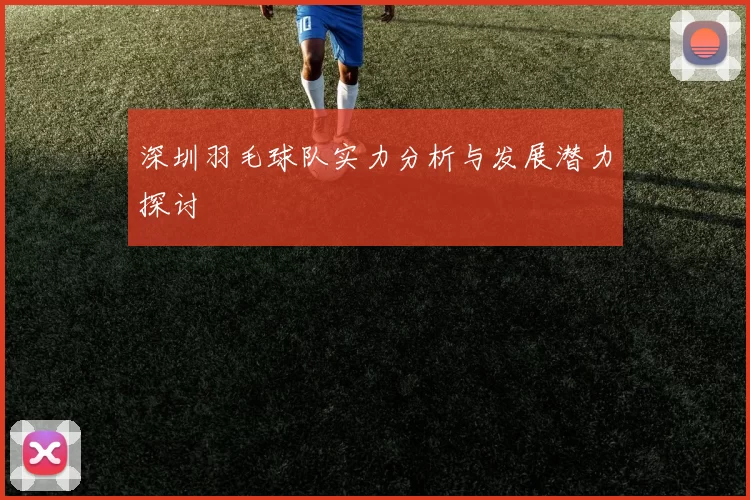 深圳羽毛球队实力分析与发展潜力探讨