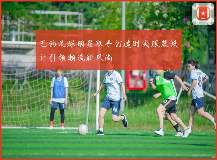 巴西足球明星联手打造时尚服装设计引领潮流新风尚
