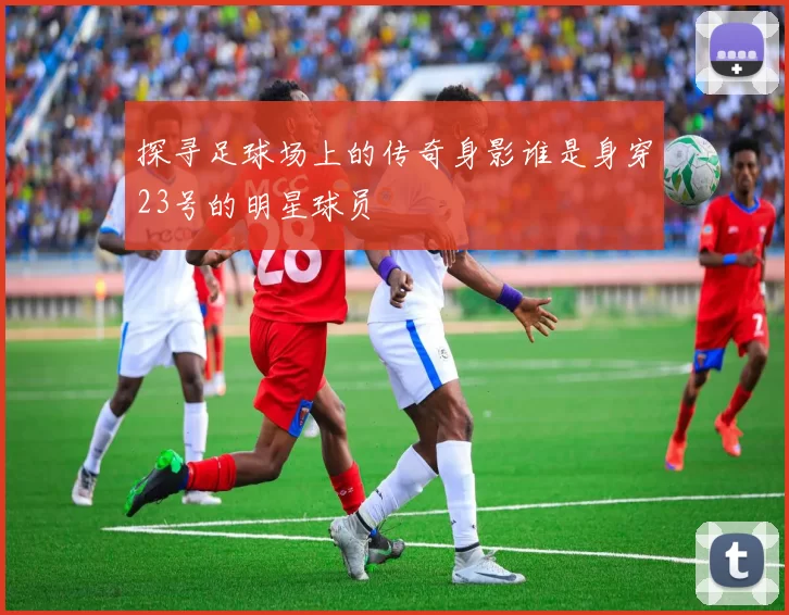 探寻足球场上的传奇身影谁是身穿23号的明星球员