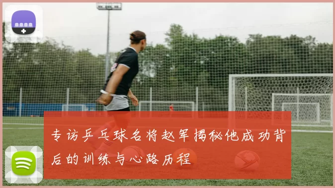 专访乒乓球名将赵军揭秘他成功背后的训练与心路历程