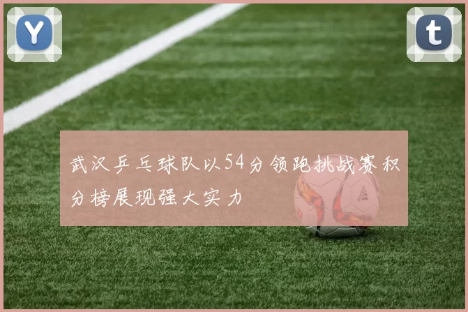 武汉乒乓球队以54分领跑挑战赛积分榜展现强大实力